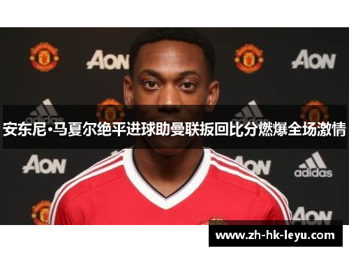 安东尼·马夏尔绝平进球助曼联扳回比分燃爆全场激情