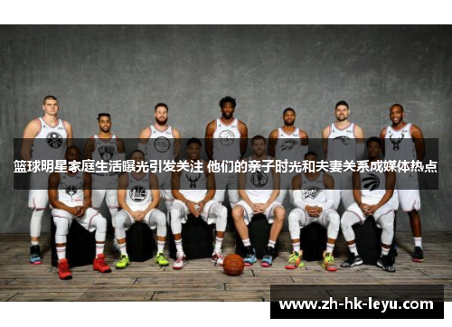 篮球明星家庭生活曝光引发关注 他们的亲子时光和夫妻关系成媒体热点