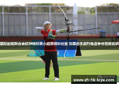 国际射箭联合会欧洲锦标赛小组赛精彩纷呈 各国选手激烈角逐争夺晋级名额