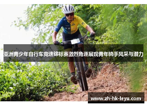 亚洲青少年自行车竞速锦标赛激烈角逐展现青年骑手风采与潜力