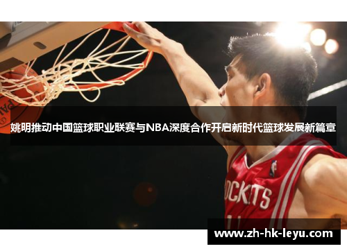 姚明推动中国篮球职业联赛与NBA深度合作开启新时代篮球发展新篇章