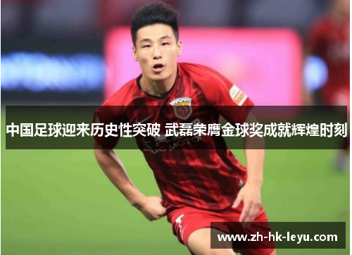中国足球迎来历史性突破 武磊荣膺金球奖成就辉煌时刻