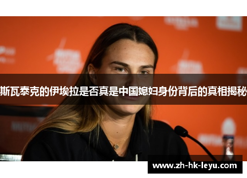斯瓦泰克的伊埃拉是否真是中国媳妇身份背后的真相揭秘