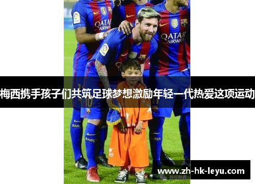 梅西携手孩子们共筑足球梦想激励年轻一代热爱这项运动