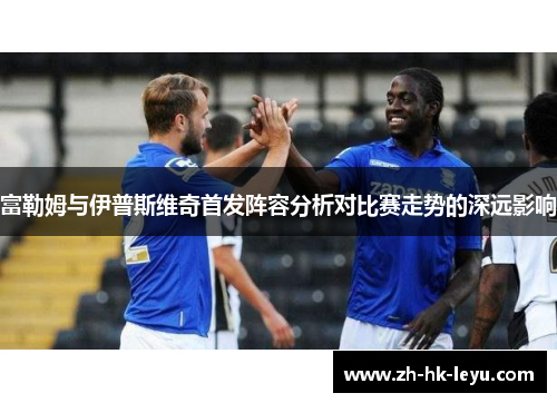 富勒姆与伊普斯维奇首发阵容分析对比赛走势的深远影响