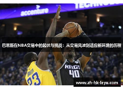 巴恩斯在NBA交易中的起伏与挑战：从交易风波到适应新环境的历程