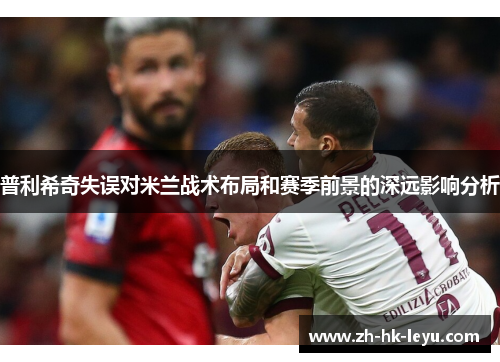 普利希奇失误对米兰战术布局和赛季前景的深远影响分析