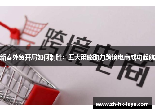 新春外贸开局如何制胜：五大策略助力跨境电商成功起航