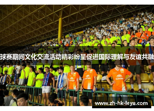 球赛期间文化交流活动精彩纷呈促进国际理解与友谊共融