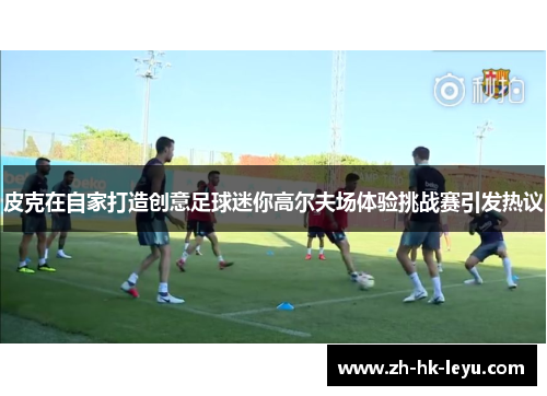 皮克在自家打造创意足球迷你高尔夫场体验挑战赛引发热议