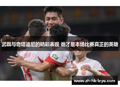 武磊与奇塔迪尼的精彩表现 谁才是本场比赛真正的英雄