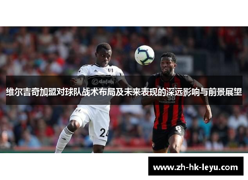 维尔吉奇加盟对球队战术布局及未来表现的深远影响与前景展望