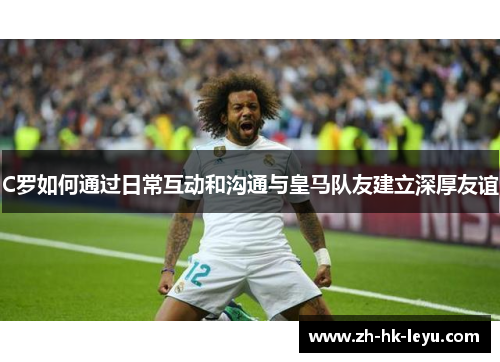 C罗如何通过日常互动和沟通与皇马队友建立深厚友谊