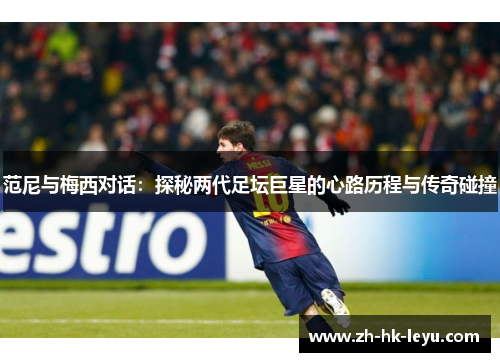 范尼与梅西对话：探秘两代足坛巨星的心路历程与传奇碰撞