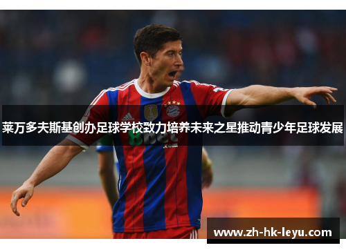 莱万多夫斯基创办足球学校致力培养未来之星推动青少年足球发展 莱万多夫斯基创办足球学校致力培养未来之星推动青少年足球发展