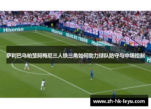 萨利巴乌帕楚阿梅尼三人铁三角如何助力球队防守与中场控制 萨利巴乌帕楚阿梅尼三人铁三角如何助力球队防守与中场控制