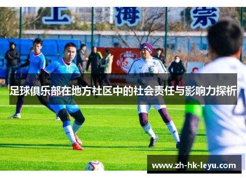 足球俱乐部在地方社区中的社会责任与影响力探析 足球俱乐部在地方社区中的社会责任与影响力探析