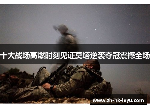 十大战场高燃时刻见证莫塔逆袭夺冠震撼全场 十大战场高燃时刻见证莫塔逆袭夺冠震撼全场