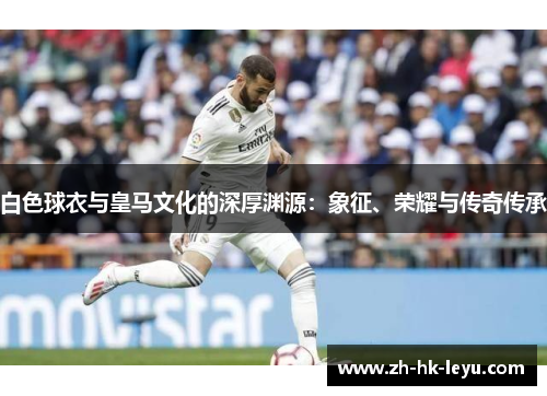 白色球衣与皇马文化的深厚渊源：象征、荣耀与传奇传承