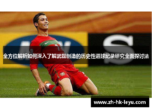 全方位解析如何深入了解武磊创造的历史性进球纪录研究全面探讨法 全方位解析如何深入了解武磊创造的历史性进球纪录研究全面探讨法