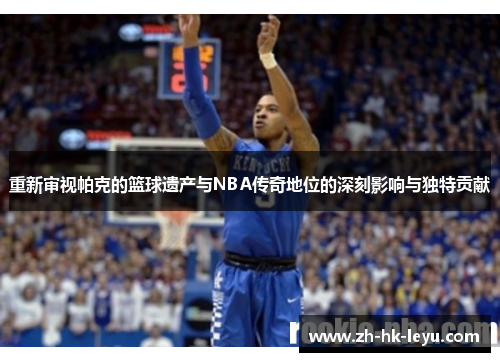 重新审视帕克的篮球遗产与NBA传奇地位的深刻影响与独特贡献