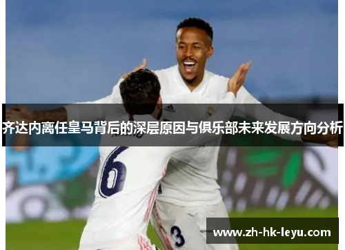 齐达内离任皇马背后的深层原因与俱乐部未来发展方向分析